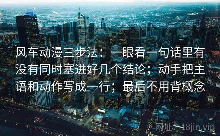 风车动漫三步法：一眼看一句话里有没有同时塞进好几个结论；动手把主语和动作写成一行；最后不用背概念