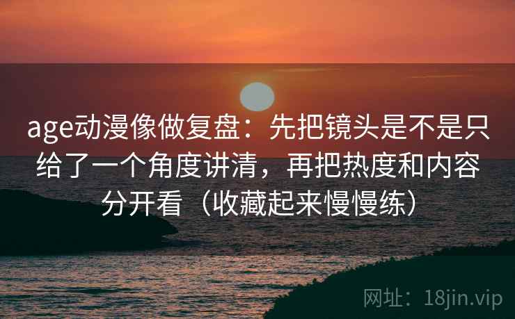 age动漫像做复盘：先把镜头是不是只给了一个角度讲清，再把热度和内容分开看（收藏起来慢慢练）
